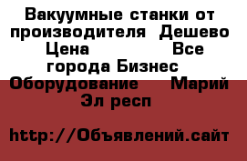Вакуумные станки от производителя. Дешево › Цена ­ 150 000 - Все города Бизнес » Оборудование   . Марий Эл респ.